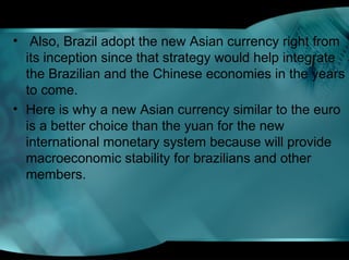 • Also, Brazil adopt the new Asian currency right from
its inception since that strategy would help integrate
the Brazilian and the Chinese economies in the years
to come.
• Here is why a new Asian currency similar to the euro
is a better choice than the yuan for the new
international monetary system because will provide
macroeconomic stability for brazilians and other
members.
 