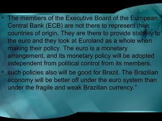• The members of the Executive Board of the European
Central Bank (ECB) are not there to represent their
countries of origin. They are there to provide stability to
the euro and they look at Euroland as a whole when
making their policy. The euro is a monetary
arrangement, and its monetary policy will be adopted
independent from political control from its members.
• such policies also will be good for Brazil. The Brazilian
economy will be better off under the euro system than
under the fragile and weak Brazilian currency.”
 