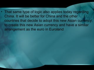 • That same type of logic also applies today regarding
China. It will be better for China and the other
countries that decide to adopt this new Asian currency;
to create this new Asian currency and have a similar
arrangement as the euro in Euroland
 