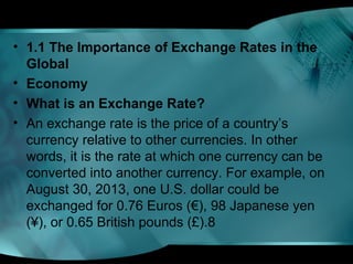 • 1.1 The Importance of Exchange Rates in the
Global
• Economy
• What is an Exchange Rate?
• An exchange rate is the price of a country’s
currency relative to other currencies. In other
words, it is the rate at which one currency can be
converted into another currency. For example, on
August 30, 2013, one U.S. dollar could be
exchanged for 0.76 Euros (€), 98 Japanese yen
(¥), or 0.65 British pounds (£).8
 