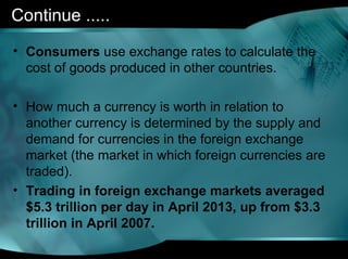 Continue .....
• Consumers use exchange rates to calculate the
cost of goods produced in other countries.
• How much a currency is worth in relation to
another currency is determined by the supply and
demand for currencies in the foreign exchange
market (the market in which foreign currencies are
traded).
• Trading in foreign exchange markets averaged
$5.3 trillion per day in April 2013, up from $3.3
trillion in April 2007.
 