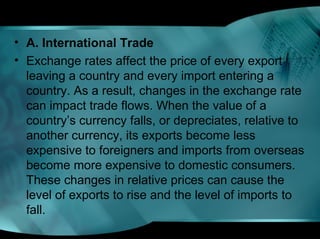 • A. International Trade
• Exchange rates affect the price of every export
leaving a country and every import entering a
country. As a result, changes in the exchange rate
can impact trade flows. When the value of a
country’s currency falls, or depreciates, relative to
another currency, its exports become less
expensive to foreigners and imports from overseas
become more expensive to domestic consumers.
These changes in relative prices can cause the
level of exports to rise and the level of imports to
fall.
 