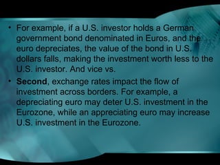 • For example, if a U.S. investor holds a German
government bond denominated in Euros, and the
euro depreciates, the value of the bond in U.S.
dollars falls, making the investment worth less to the
U.S. investor. And vice vs.
• Second, exchange rates impact the flow of
investment across borders. For example, a
depreciating euro may deter U.S. investment in the
Eurozone, while an appreciating euro may increase
U.S. investment in the Eurozone.
 