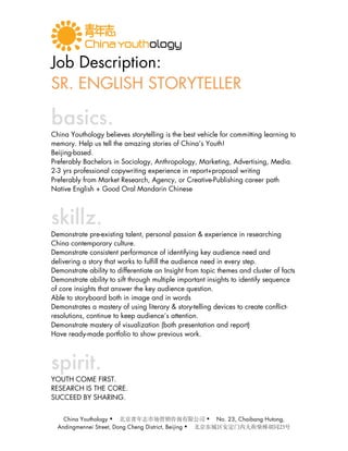 Job Description:
SR. ENGLISH STORYTELLER

basics.
China Youthology believes storytelling is the best vehicle for committing learning to
memory. Help us tell the amazing stories of China’s Youth!
Beijing-based.
Preferably Bachelors in Sociology, Anthropology, Marketing, Advertising, Media.
2-3 yrs professional copywriting experience in report+proposal writing
Preferably from Market Research, Agency, or Creative-Publishing career path
Native English + Good Oral Mandarin Chinese



skillz.
Demonstrate pre-existing talent, personal passion & experience in researching
China contemporary culture.
Demonstrate consistent performance of identifying key audience need and
delivering a story that works to fulfill the audience need in every step.
Demonstrate ability to differentiate an Insight from topic themes and cluster of facts
Demonstrate ability to sift through multiple important insights to identify sequence
of core insights that answer the key audience question.
Able to storyboard both in image and in words
Demonstrates a mastery of using literary & story-telling devices to create conflict-
resolutions, continue to keep audience’s attention.
Demonstrate mastery of visualization (both presentation and report)
Have ready-made portfolio to show previous work.



spirit.
YOUTH COME FIRST.
RESEARCH IS THE CORE.
SUCCEED BY SHARING.


    China Youthology                                      No. 23, Chaibang Hutong,
  Andingmennei Street, Dong Cheng District, Beijing   
 