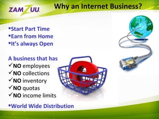 Why an Internet Business? Start Part Time  Earn from Home It’s always Open A business that has NO  employees NO  collections NO  inventory NO  quotas NO  income limits World Wide Distribution 
