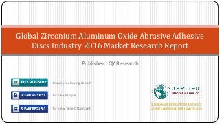 Publisher : QY Research
Global Zirconium Aluminum Oxide Abrasive Adhesive
Discs Industry 2016 Market Research Report
www.appliedmarketresearch.com
sales@appliedmarketresearch.com
Enquiry for Buying Report
for Free Sample
for view Table Of Content
 