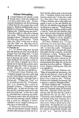 GENESIS 1
Thilsiam Thawngthang
1A tirah Pathian nih laikulh a siam
liauah chun, ^tual chu zeikhawm
si lo leh a karo hen a um. Tisum-
sumriat tlingtlawk nih thil zeizawng
a khuh hep mi chu a pum hen a mui
pang le, Pathian thiltikhonak chu ti
tlunah a vel lemang. ^Churawh chun
Pathian nih, "Cheu hawng um rawh,"
ti hen thu a pek le, cheu chu a hawng
um rawh. "^Pathian nih a zauh le,
thungai a lawm. Churawh chun cheu
leh mui chu a then phawk. ^Chun
cheu chu "Sun" ti hen min a sak le,
mui chu "Zan" a ti. Zan chu a vei le,
zinglei a hawng um rawh. Chu chu a
ni khatnak asi.
6-7 "Ti thentu ding hen boruak
kau tak hawng um sele, mun nih ah a
dangte hen um ding hen," ti hen
Pathian nih thu a pek le—chu hawi
hen a hawng um rawh. Churawh
chun Pathian nih boruak a siam le,
chu nih chun a tangah mi ti chu a
tlunah mi ti thawk hen a then rawh.
^Boruak min chu "Van" ti hen min a
phuah. Zan chu a vei le, zinglei a
hawng um. Chu chu a ni nihnak asi.
9 Churawh chun Pathian nih,
"Vandum tangah ti tla chu a pum hep
na seh, chun tlang hawng lang seh,"
ti hen thu a pek le—chu hawi hen a
hawng um. i^xiang chu "Tual" a ti
le, ti a pum mi min chu "Tisumsum-
riat" a ti. Pathian nih a zauh le,
thungai a lawm. i^Churawh chun
Pathian nih, "A kho mi chi kip a chi
hen mi leh a rah hen suah mi tla chu
tual nih suah seh," ti hen thu a pek
le, chu hawi hen a hawng um rawh.
i^Churawh chun a kho mi chi kip tla
chu tual nih a hawng suah le, Pathian
nih a zauh le, thungai a lawm.
i^Zanlei a vei le, zinglei a hawng um.
Chu chu a ni thumnak asi.
14 Churawh chun Pathian nih,
"Zan leh sun thentu dingah vandum
ah khin cheu hawng um seh; tik-le-ri,
kum tla leh sakhua puai ni da dawmh
hen; VSyandum thawk hen tual hi
hawng cherh seh," ti hen thu a pek
le —chu hawi hen a hawng um.
i^Chun, Pathian nih a cheu khun mi
panih a siam, ni chu sun laireltu ah,
thla chu zan laireltu rang dingah; arfi
tla khawm a siam na. I'^Tual hawng
cherh ding hen vandum ah khin cheu
a siah le, ^^sun leh zan laireltu ding
hen, mui leh cheu dangtirtu dingah.
Chun, Pathian nih a zauh le, thungai
a lawm. i^z^nlei a vei le, zinglei a
hawng um. Chu chu a ni Imak asi.
20 Chun, Pathian nih, "Ti chu
thilnung chi kip hen khat sele,
boruak khawm va tla hen khat na
seh," ti hen thu a pek. ^iChurawh
chun Pathian nih ti sungah thil nung
lian tatak chi kip a siam le, va chi kip
tla khawm a siam. Pathian nih a
zauh le, thungai a lawm. 22Chubang
zawzawng chu mal a sawm na le,
chun ti lakah thilnung um mi tla chu
tisumsumriat khat ding leh va tla chu
pua ding hen thu a pek na. 23Zanlei a
vei le, zinglei a hawng um. Chu chu
a ni nganak asi.
24 Churawh chun Pathian nih,
"Ram sa nungnak nei zawzawng, ran
vulh mi leh ram sa, a lian a me tual
nih suah seh," ti hen thu a pek le; chu
hawi hen a hawng um. ^s^hun,
Pathian nih chubang zawzawng chu
a siam le, a zauh le, thungai a lawm.
26 Chun, Pathian nih, "Tuah kan-
mah bang cho hen minung tla kan
siam lai; kanmah bang leh kanmah
hawi hen. Nga leh va tla, ran zaw-
zawng vulh mi leh ram sa, a lian a
me tlunah thu nei na seh," a ti.
^^Churawh chun Pathian nih amah
tak bangh ding hen minung tla a
siam na rawh. Mipa leh nunau a
siam na le, ^^mal a sawm na le, chu-
rawh chun, "Fa tamtak nei u le, nan
thlak da nih tual dun zawzawng luah
hen anmah thuneihnak tangah siah
na seh," a ti. "Nga leh va tla, leh
 