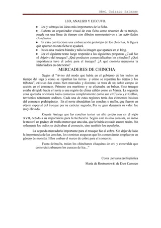 Abel Guizado Salazar
LEO, ANALIZO Y EJECUTO.
Lee y subraya las ideas más importantes de la ficha.
Elabora un organizador visual de esta ficha como resumen de tu trabajo,
puede ser una línea de tiempo con dibujos representativos a las actividades
chinchanas.
En casa confecciona una embarcación prototipo de los chinchas, la figura
que aparece en esta ficha te ayudará.
Busca una madera blanda y talla la imagen que aparece en el blog.
Lee el siguiente texto luego responde a las siguientes preguntas ¿Cuál fue
el objetivo del trueque? ¿Qué productos comercializaban los chinchas? ¿Qué
importancia tuvo el cobre para el trueque? ¿A qué cronista menciona la
historiadora en este texto?

MERCADERES DE CHINCHA
Según el “Aviso del modo que había en el gobierno de los indios en
tiempo del inga y como se repartían las tierras y cómo se repartían las tierras y los
tributos”, existían dos zonas bien marcadas y distintas; se trata de un doble campo de
acción en el comercio. Primero era marítimo y se efectuaba en balsas. Este trueque
estaba dirigido hacia el norte a una región de clima cálido como es Manta. La segunda
zona quedaba orientada hacia comarcas completamente como son el Cusco y el Collao,
territorios netamente andinos. Cada una de estas regiones tenía dos elementos básicos
del comercio prehispánico. En el norte abundaban las conchas o mullu, que fueron un
objeto especial del trueque por su carácter sagrado, Por su gran demanda su valor fue
muy elevado.
Cuenta Arriaga que las conchas tenían un alto precio aun en el siglo
XVII, debido a su importancia para la hechicería. Según este mismo cronista, un indio
le mostró un pedazo de mullu menor que una uña, que le había costado cuatro reales. No
solamente los indios se dedicaban al comercio, sino también los españoles.
La segunda mercadería importante para el trueque fue el cobre. Sin dejar de lado
la importancia de las conchas, los cronistas aseguran que los comerciantes emplearon un
género de moneda. Ellos usaban el marco de cobre para el comercio.
Fuera delmullu, traían los chinchanos chaquiras de oro y esmeralda que
comercializabancon los curacas de Ica...”
Costa peruana prehispánica
María de Rostworowki de Diez Canseco

 