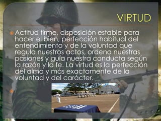  Actitud   firme, disposición estable para
    hacer el bien, perfección habitual del
    entendimiento y de la voluntad que
    regula nuestros actos, ordena nuestras
    pasiones y guía nuestra conducta según
    la razón y la fe. La virtud es la perfección
    del alma y más exactamente de la
    voluntad y del carácter.

 
