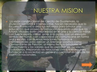     La visión constitucional del Ejercito de Guatemala, la
    situación nacional e internacional, hacen necesario que la
    Escuela Politécnica dirija sus esfuerzos para brindar una
    educación que provea la formación requerida para que los
    futuros oficiales estén preparados en el arte y la ciencia militar,
    con fuerte espíritu militar, amor a la patria, con un elevado
    sentido del honor, con capacidad de comunicarse en forma
    oral y escrita, con buenas relaciones humanas e
    interpersonales para ejercer un liderazgo positivo como
    Comandante de Pelotón, al mismo tiempo brindarles el
    conocimiento y los valores que les permitan ser excelentes
    ciudadanos, mejorando las relaciones cívico-militares para
    fortalecer a la sociedad en general y contribuir al logro de los
    objetivos nacionales.

 