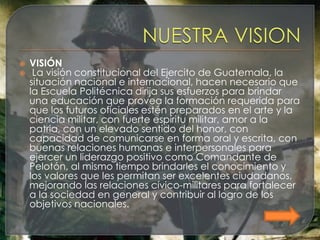    VISIÓN
    La visión constitucional del Ejercito de Guatemala, la
    situación nacional e internacional, hacen necesario que
    la Escuela Politécnica dirija sus esfuerzos para brindar
    una educación que provea la formación requerida para
    que los futuros oficiales estén preparados en el arte y la
    ciencia militar, con fuerte espíritu militar, amor a la
    patria, con un elevado sentido del honor, con
    capacidad de comunicarse en forma oral y escrita, con
    buenas relaciones humanas e interpersonales para
    ejercer un liderazgo positivo como Comandante de
    Pelotón, al mismo tiempo brindarles el conocimiento y
    los valores que les permitan ser excelentes ciudadanos,
    mejorando las relaciones cívico-militares para fortalecer
    a la sociedad en general y contribuir al logro de los
    objetivos nacionales.
 