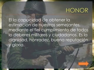 El la capacidad de obtener la
estimación de nuestros semejantes,
mediante el fiel cumplimiento de todos
lo deberes militares y ciudadanos. Es la
dignidad, honradez, buena reputación
y gloria.
 
