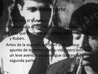Primera parte
• Chin chin el teporocho
• Comienza a relatar su historia el teporocho,
La vida que llevo con sus amigos Gilberto, Víctor
y Rubén.
Antes de la segunda parte un auto estuvo
apunto de terminar con su vida, pero solo fue
un leve aventón así que sigue contando la
segunda parte.
 