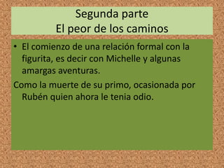 Segunda parte
El peor de los caminos
• El comienzo de una relación formal con la
figurita, es decir con Michelle y algunas
amargas aventuras.
Como la muerte de su primo, ocasionada por
Rubén quien ahora le tenia odio.
 