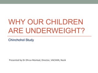 WHY OUR CHILDREN
ARE UNDERWEIGHT?
Chinchohol Study




Presented by Dr Dhruv Mankad, Director, VACHAN, Nasik
 
