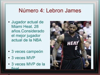 Número 4: Lebron James
●

Jugador actual de
Miami Heat. 28
años.Considerado
el mejor jugador
actual de la NBA

●

3 veces campeón

●

3 veces MVP

●

3 veces MVP de la
final.

 