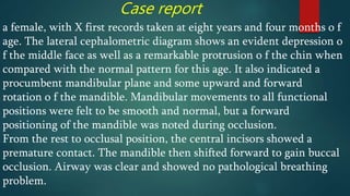 Case report
a female, with X first records taken at eight years and four months o f
age. The lateral cephalometric diagram shows an evident depression o
f the middle face as well as a remarkable protrusion o f the chin when
compared with the normal pattern for this age. It also indicated a
procumbent mandibular plane and some upward and forward
rotation o f the mandible. Mandibular movements to all functional
positions were felt to be smooth and normal, but a forward
positioning of the mandible was noted during occlusion.
From the rest to occlusal position, the central incisors showed a
premature contact. The mandible then shifted forward to gain buccal
occlusion. Airway was clear and showed no pathological breathing
problem.
 