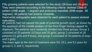 Fifty growing patients were selected for this study (26 boys and 24 girls).
They were selected according to the following criteria: skeletal Class III
pattern (ANB angle , 1 degree) and protrusive mandible (SNB angle . 80
degrees). All patients had anterior crossbite.
Hand-wrist radiographs were obtained for each patient to assess skeletal
maturation.
All patients had not passed the peak of pubertal growth spurt, as shown by
the epiphysis of the middle phalanx of the third finger having capped its
diaphysis. The patients were randomly divided into three groups. Group 1
consisted of 20 patients (10 boys and 10 girls), group 2 consisted of 20
patients (11 girls and 9 boys), and group 3 consisted of 10 patients (5 boys
and 5 girls).
The mean ages at the start of treatment were 9.6, 10.1, and 9.2 years for
groups 1, 2, and 3, respectively.
 