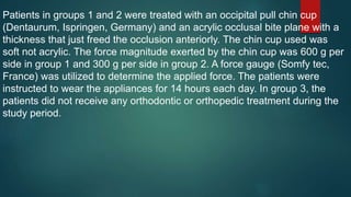 Patients in groups 1 and 2 were treated with an occipital pull chin cup
(Dentaurum, Ispringen, Germany) and an acrylic occlusal bite plane with a
thickness that just freed the occlusion anteriorly. The chin cup used was
soft not acrylic. The force magnitude exerted by the chin cup was 600 g per
side in group 1 and 300 g per side in group 2. A force gauge (Somfy tec,
France) was utilized to determine the applied force. The patients were
instructed to wear the appliances for 14 hours each day. In group 3, the
patients did not receive any orthodontic or orthopedic treatment during the
study period.
 