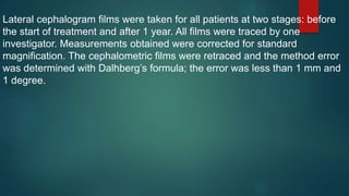 Lateral cephalogram films were taken for all patients at two stages: before
the start of treatment and after 1 year. All films were traced by one
investigator. Measurements obtained were corrected for standard
magnification. The cephalometric films were retraced and the method error
was determined with Dalhberg’s formula; the error was less than 1 mm and
1 degree.
 