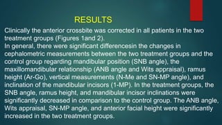 Clinically the anterior crossbite was corrected in all patients in the two
treatment groups (Figures 1and 2).
In general, there were significant differencesin the changes in
cephalometric measurements between the two treatment groups and the
control group regarding mandibular position (SNB angle), the
maxillomandibular relationship (ANB angle and Wits appraisal), ramus
height (Ar-Go), vertical measurements (N-Me and SN-MP angle), and
inclination of the mandibular incisors (1-MP). In the treatment groups, the
SNB angle, ramus height, and mandibular incisor inclinations were
significantly decreased in comparison to the control group. The ANB angle,
Wits appraisal, SN-MP angle, and anterior facial height were significantly
increased in the two treatment groups.
RESULTS
 