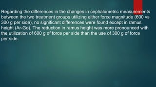 Regarding the differences in the changes in cephalometric measurements
between the two treatment groups utilizing either force magnitude (600 vs
300 g per side), no significant differences were found except in ramus
height (Ar-Go). The reduction in ramus height was more pronounced with
the utilization of 600 g of force per side than the use of 300 g of force
per side.
 