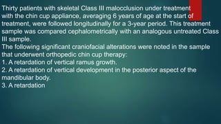 Thirty patients with skeletal Class III malocclusion under treatment
with the chin cup appliance, averaging 6 years of age at the start of
treatment, were followed longitudinally for a 3-year period. This treatment
sample was compared cephalometrically with an analogous untreated Class
III sample.
The following significant craniofacial alterations were noted in the sample
that underwent orthopedic chin cup therapy:
1. A retardation of vertical ramus growth.
2. A retardation of vertical development in the posterior aspect of the
mandibular body.
3. A retardation
 