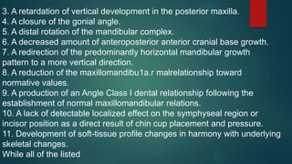 3. A retardation of vertical development in the posterior maxilla.
4. A closure of the gonial angle.
5. A distal rotation of the mandibular complex.
6. A decreased amount of anteroposterior anterior cranial base growth.
7. A redirection of the predominantly horizontal mandibular growth
pattern to a more vertical direction.
8. A reduction of the maxillomandibu1a.r malrelationship toward
normative values.
9. A production of an Angle Class I dental relationship following the
establishment of normal maxillomandibular relations.
10. A lack of detectable localized effect on the symphyseal region or
incisor position as a direct result of chin cup placement and pressure.
11. Development of soft-tissue profile changes in harmony with underlying
skeletal changes.
While all of the listed
 