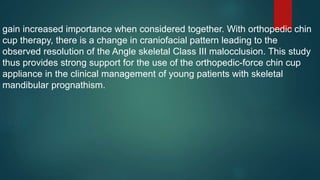 gain increased importance when considered together. With orthopedic chin
cup therapy, there is a change in craniofacial pattern leading to the
observed resolution of the Angle skeletal Class III malocclusion. This study
thus provides strong support for the use of the orthopedic-force chin cup
appliance in the clinical management of young patients with skeletal
mandibular prognathism.
 