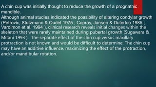 A chin cup was initially thought to reduce the growth of a prognathic
mandible.
Although animal studies indicated the possibility of altering condylar growth
(Petrovic, Stutzmann & Oudet 1975 ; Copray, Jansen & Duterloo 1985 ;
Vardimon et al. 1994 ), clinical research reveals initial changes within the
skeleton that were rarely maintained during pubertal growth (Sugawara &
Mitani 1993 ). The separate effect of the chin cup versus maxillary
protraction is not known and would be difficult to determine. The chin cup
may have an additive influence, maximizing the effect of the protraction,
and/or mandibular rotation.
 