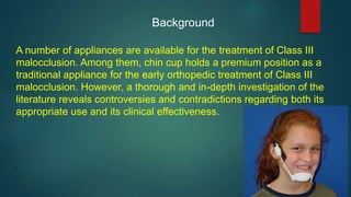 Background
A number of appliances are available for the treatment of Class III
malocclusion. Among them, chin cup holds a premium position as a
traditional appliance for the early orthopedic treatment of Class III
malocclusion. However, a thorough and in-depth investigation of the
literature reveals controversies and contradictions regarding both its
appropriate use and its clinical effectiveness.
 