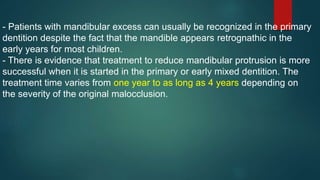 - Patients with mandibular excess can usually be recognized in the primary
dentition despite the fact that the mandible appears retrognathic in the
early years for most children.
- There is evidence that treatment to reduce mandibular protrusion is more
successful when it is started in the primary or early mixed dentition. The
treatment time varies from one year to as long as 4 years depending on
the severity of the original malocclusion.
 