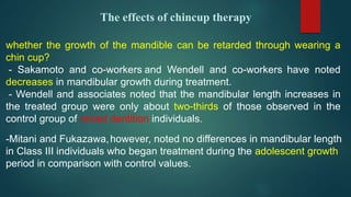 The effects of chincup therapy
whether the growth of the mandible can be retarded through wearing a
chin cup?
- Sakamoto and co-workers and Wendell and co-workers have noted
decreases in mandibular growth during treatment.
- Wendell and associates noted that the mandibular length increases in
the treated group were only about two-thirds of those observed in the
control group of mixed dentition individuals.
-Mitani and Fukazawa,however, noted no differences in mandibular length
in Class III individuals who began treatment during the adolescent growth
period in comparison with control values.
 