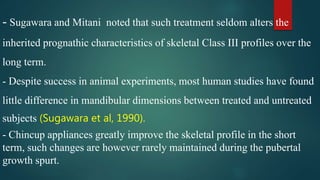 - Sugawara and Mitani noted that such treatment seldom alters the
inherited prognathic characteristics of skeletal Class III profiles over the
long term.
- Despite success in animal experiments, most human studies have found
little difference in mandibular dimensions between treated and untreated
subjects (Sugawara et al, 1990).
- Chincup appliances greatly improve the skeletal profile in the short
term, such changes are however rarely maintained during the pubertal
growth spurt.
 
