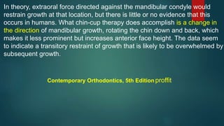 In theory, extraoral force directed against the mandibular condyle would
restrain growth at that location, but there is little or no evidence that this
occurs in humans. What chin-cup therapy does accomplish is a change in
the direction of mandibular growth, rotating the chin down and back, which
makes it less prominent but increases anterior face height. The data seem
to indicate a transitory restraint of growth that is likely to be overwhelmed by
subsequent growth.
Contemporary Orthodontics, 5th Edition proffit
 