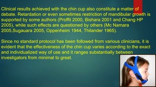 Clinical results achieved with the chin cup also constitute a matter of
debate. Retardation or even sometimes restriction of mandibular growth is
supported by some authors (Proffit 2000, Bishara 2001 and Chang HP
2005), while such effects are questioned by others (Mc Namara
2005,Sugauara 2005, Oppenheim 1944, Thilander 1965).
Since no standard protocol has been followed from various clinicians, it is
evident that the effectiveness of the chin cup varies according to the exact
and individualized way of use and it ranges substantially between
investigators from minimal to great.
 
