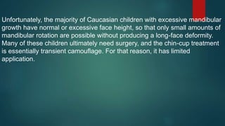 Unfortunately, the majority of Caucasian children with excessive mandibular
growth have normal or excessive face height, so that only small amounts of
mandibular rotation are possible without producing a long-face deformity.
Many of these children ultimately need surgery, and the chin-cup treatment
is essentially transient camouflage. For that reason, it has limited
application.
 
