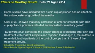 Effects on Maxillary Growth Peter W. Ngan 2014
- Some studies have indicated that a chin cup appliance has no effect on
the anteroposterior growth of the maxilla.
- Uner et al. showed that early correction of anterior crossbite with chin
cup appliance prevents retarded anteroposterior maxillary growth.
- Sugawara et al. compared the growth changes of patients after chin cup
treatment with control subjects and reported that at age17, the midface is
more deficient in patients of the control groups than in those of the
treatment groups.
Orthodontic Treatment of Class III Malocclusion
Editors Peter W. Ngan & Eugene W. Roberts 2014 Bentham Science Publishers Ltd.
 