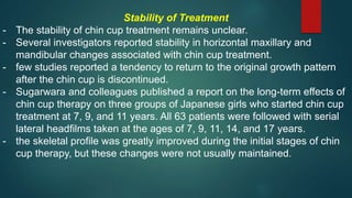 Stability of Treatment
- The stability of chin cup treatment remains unclear.
- Several investigators reported stability in horizontal maxillary and
mandibular changes associated with chin cup treatment.
- few studies reported a tendency to return to the original growth pattern
after the chin cup is discontinued.
- Sugarwara and colleagues published a report on the long-term effects of
chin cup therapy on three groups of Japanese girls who started chin cup
treatment at 7, 9, and 11 years. All 63 patients were followed with serial
lateral headfilms taken at the ages of 7, 9, 11, 14, and 17 years.
- the skeletal profile was greatly improved during the initial stages of chin
cup therapy, but these changes were not usually maintained.
 