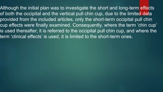 Although the initial plan was to investigate the short and long-term effects
of both the occipital and the vertical pull chin cup, due to the limited data
provided from the included articles, only the short-term occipital pull chin
cup effects were finally examined. Consequently, where the term ‘chin cup’
is used thereafter, it is referred to the occipital pull chin cup, and where the
term ‘clinical effects’ is used, it is limited to the short-term ones.
 