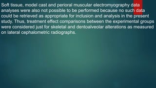 Soft tissue, model cast and perioral muscular electromyography data
analyses were also not possible to be performed because no such data
could be retrieved as appropriate for inclusion and analysis in the present
study. Thus, treatment effect comparisons between the experimental groups
were considered just for skeletal and dentoalveolar alterations as measured
on lateral cephalometric radiographs.
 