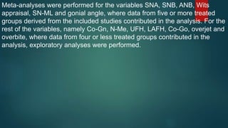 Meta-analyses were performed for the variables SNA, SNB, ANB, Wits
appraisal, SN-ML and gonial angle, where data from five or more treated
groups derived from the included studies contributed in the analysis. For the
rest of the variables, namely Co-Gn, N-Me, UFH, LAFH, Co-Go, overjet and
overbite, where data from four or less treated groups contributed in the
analysis, exploratory analyses were performed.
 