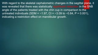With regard to the skeletal cephalometric changes in the sagittal plane, it
was revealed that there was statistically significant reduction in the SNB
angle of the patients treated with the chin cup in comparison to the
untreated individuals (SDM = −1.97, CI = −3.09 to −0.84, P = 0.001),
indicating a restriction effect on mandibular growth.
 