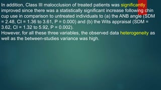 In addition, Class III malocclusion of treated patients was significantly
improved since there was a statistically significant increase following chin
cup use in comparison to untreated individuals to (a) the ANB angle (SDM
= 2.48, CI = 1.36 to 3.61, P = 0.000) and (b) the Wits appraisal (SDM =
3.62, CI = 1.32 to 5.92, P = 0.002).
However, for all these three variables, the observed data heterogeneity as
well as the between-studies variance was high.
 