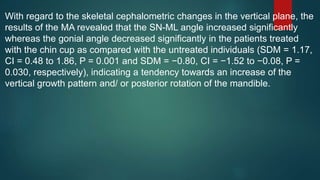 With regard to the skeletal cephalometric changes in the vertical plane, the
results of the MA revealed that the SN-ML angle increased significantly
whereas the gonial angle decreased significantly in the patients treated
with the chin cup as compared with the untreated individuals (SDM = 1.17,
CI = 0.48 to 1.86, P = 0.001 and SDM = −0.80, CI = −1.52 to −0.08, P =
0.030, respectively), indicating a tendency towards an increase of the
vertical growth pattern and/ or posterior rotation of the mandible.
 