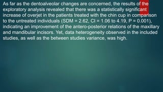 As far as the dentoalveolar changes are concerned, the results of the
exploratory analysis revealed that there was a statistically significant
increase of overjet in the patients treated with the chin cup in comparison
to the untreated individuals (SDM = 2.62, CI = 1.06 to 4.19, P = 0.001),
indicating an improvement of the antero-posterior relations of the maxillary
and mandibular incisors. Yet, data heterogeneity observed in the included
studies, as well as the between studies variance, was high.
 