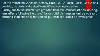 For the rest of the variables, namely SNA, Co-Gn, UFH, LAFH, Co-Go and
overbite, no statistically significant differences were derived.
Finally, due to the limited data provided from the included articles, no long-
term effects following the use of the occipital chin cup, as well as no short-
and long-term effects of the vertical pull chin cup, could be investigated.
 
