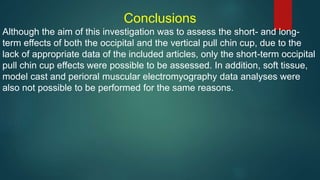 Conclusions
Although the aim of this investigation was to assess the short- and long-
term effects of both the occipital and the vertical pull chin cup, due to the
lack of appropriate data of the included articles, only the short-term occipital
pull chin cup effects were possible to be assessed. In addition, soft tissue,
model cast and perioral muscular electromyography data analyses were
also not possible to be performed for the same reasons.
 