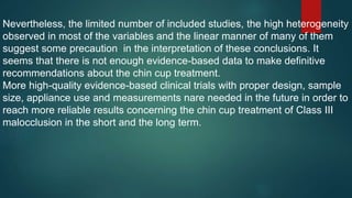 Nevertheless, the limited number of included studies, the high heterogeneity
observed in most of the variables and the linear manner of many of them
suggest some precaution in the interpretation of these conclusions. It
seems that there is not enough evidence-based data to make definitive
recommendations about the chin cup treatment.
More high-quality evidence-based clinical trials with proper design, sample
size, appliance use and measurements nare needed in the future in order to
reach more reliable results concerning the chin cup treatment of Class III
malocclusion in the short and the long term.
 