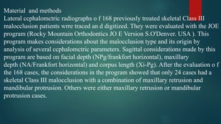 Material and methods
Lateral ccphalomctric radiographs o f 168 previously treated skeletal Class III
malocclusion patients wrre traced an d digitized. They were evaluated with the JOE
program (Rocky Mountain Orthodontics JO E Version S.O'Denver. USA ). This
program makes considerations about the malocclusion type and its origin by
analysis of several ccphalomctric parameters. Sagittal considerations made by this
program are based on facial depth (NPg/frankfort horizontal), maxillary
depth (NA/Frankfort horizontal) and corpus length (Xi-Pg). After the evaluation o f
the 168 cases, the considerations in the program showed that only 24 cases had a
skeletal Class III malocclusion with a combination of maxillary retrusion and
mandibular protrusion. Others were either maxillary retrusion or mandibular
protrusion cases.
 